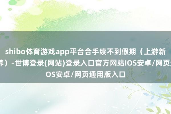 shibo体育游戏app平台合手续不到假期（上游新闻记者 周荞）-世博登录(网站)登录入口官方网站IOS安卓/网页通用版入口