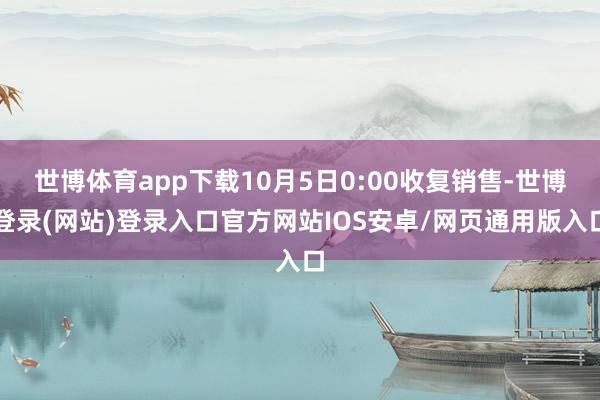 世博体育app下载10月5日0:00收复销售-世博登录(网站)登录入口官方网站IOS安卓/网页通用版入口