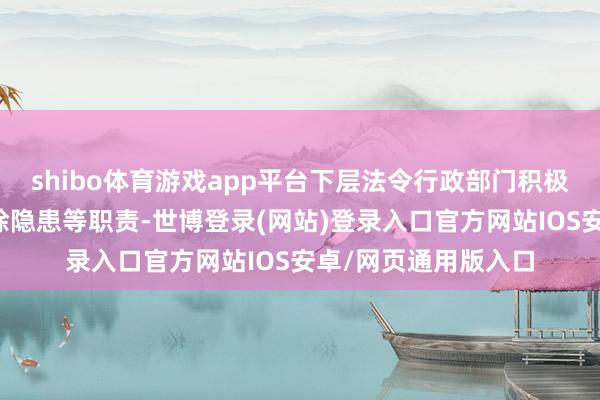 shibo体育游戏app平台下层法令行政部门积极开展转外侨众、排除隐患等职责-世博登录(网站)登录入口官方网站IOS安卓/网页通用版入口