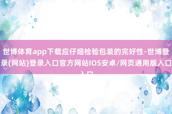 世博体育app下载应仔细检验包装的完好性-世博登录(网站)登录入口官方网站IOS安卓/网页通用版入口