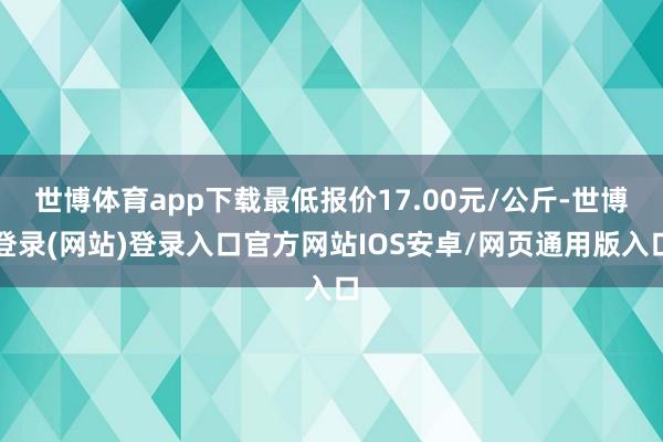世博体育app下载最低报价17.00元/公斤-世博登录(网站)登录入口官方网站IOS安卓/网页通用版入口