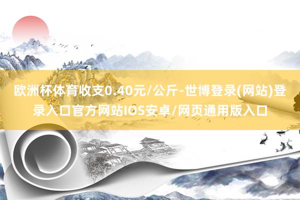 欧洲杯体育收支0.40元/公斤-世博登录(网站)登录入口官方网站IOS安卓/网页通用版入口