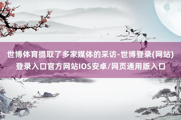 世博体育摄取了多家媒体的采访-世博登录(网站)登录入口官方网站IOS安卓/网页通用版入口