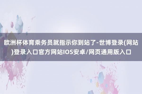 欧洲杯体育乘务员就指示你到站了-世博登录(网站)登录入口官方网站IOS安卓/网页通用版入口