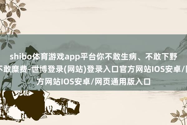 shibo体育游戏app平台你不敢生病、不敢下野、不敢恋爱、不敢糜费-世博登录(网站)登录入口官方网站IOS安卓/网页通用版入口