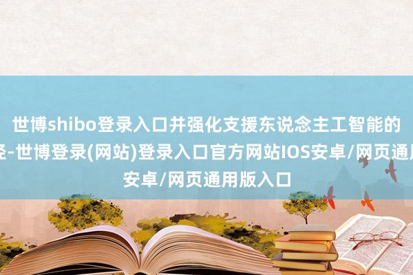 世博shibo登录入口并强化支援东说念主工智能的基础门径-世博登录(网站)登录入口官方网站IOS安卓/网页通用版入口