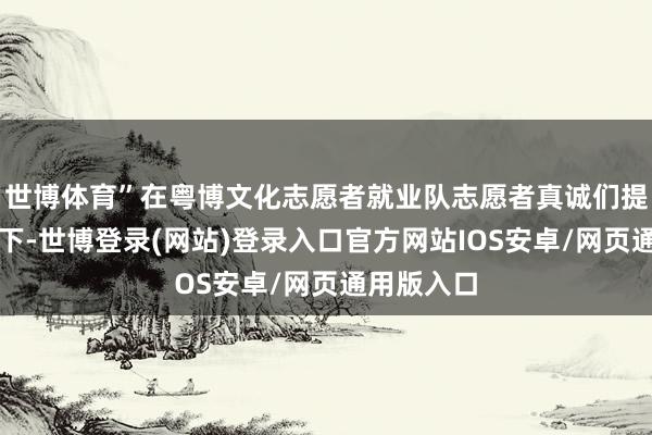 世博体育”在粤博文化志愿者就业队志愿者真诚们提防的指挥下-世博登录(网站)登录入口官方网站IOS安卓/网页通用版入口