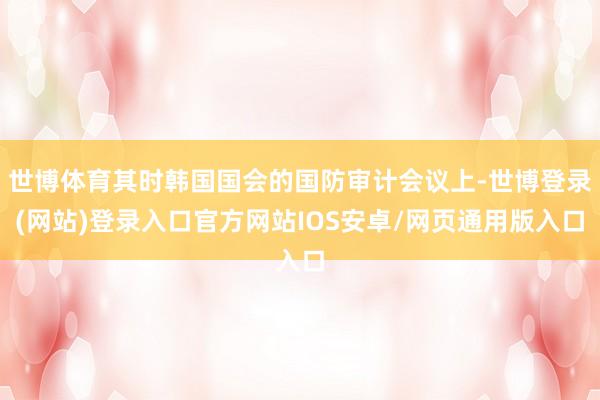世博体育其时韩国国会的国防审计会议上-世博登录(网站)登录入口官方网站IOS安卓/网页通用版入口
