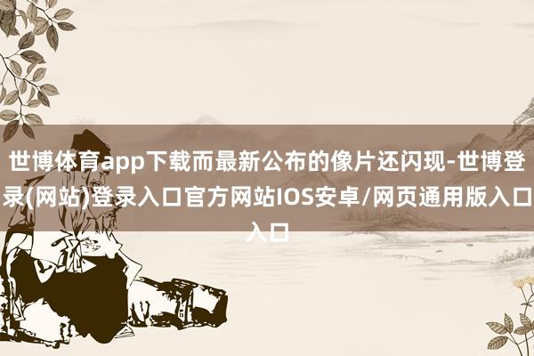 世博体育app下载而最新公布的像片还闪现-世博登录(网站)登录入口官方网站IOS安卓/网页通用版入口