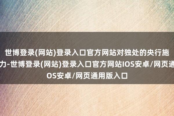 世博登录(网站)登录入口官方网站对独处的央行施加政事压力-世博登录(网站)登录入口官方网站IOS安卓/网页通用版入口