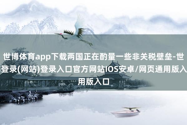 世博体育app下载两国正在酌量一些非关税壁垒-世博登录(网站)登录入口官方网站IOS安卓/网页通用版入口