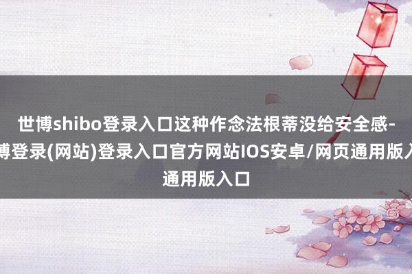 世博shibo登录入口这种作念法根蒂没给安全感-世博登录(网站)登录入口官方网站IOS安卓/网页通用版入口