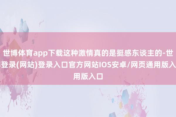 世博体育app下载这种激情真的是挺感东谈主的-世博登录(网站)登录入口官方网站IOS安卓/网页通用版入口