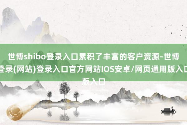 世博shibo登录入口累积了丰富的客户资源-世博登录(网站)登录入口官方网站IOS安卓/网页通用版入口