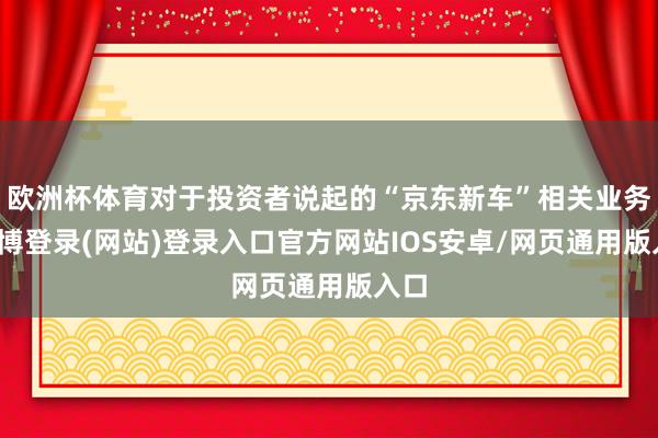 欧洲杯体育对于投资者说起的“京东新车”相关业务-世博登录(网站)登录入口官方网站IOS安卓/网页通用版入口