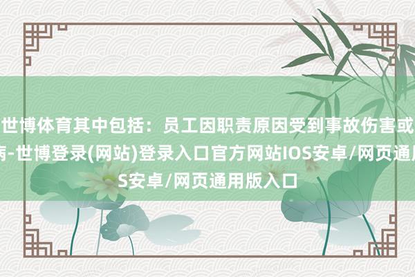 世博体育其中包括：员工因职责原因受到事故伤害或患干事病-世博登录(网站)登录入口官方网站IOS安卓/网页通用版入口