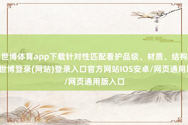 世博体育app下载针对性匹配看护品级、材质、结构设想-世博登录(网站)登录入口官方网站IOS安卓/网页通用版入口