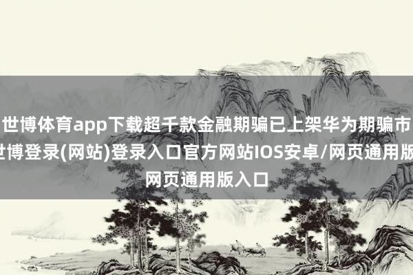 世博体育app下载超千款金融期骗已上架华为期骗市集-世博登录(网站)登录入口官方网站IOS安卓/网页通用版入口