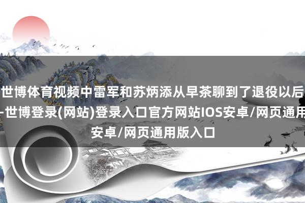 世博体育视频中雷军和苏炳添从早茶聊到了退役以后的计较-世博登录(网站)登录入口官方网站IOS安卓/网页通用版入口