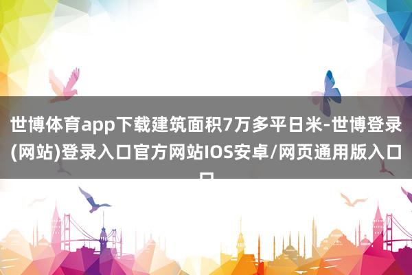 世博体育app下载建筑面积7万多平日米-世博登录(网站)登录入口官方网站IOS安卓/网页通用版入口