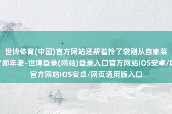 世博体育(中国)官方网站还帮着拎了袋刚从自家菜园摘的黄瓜：“郑年老-世博登录(网站)登录入口官方网站IOS安卓/网页通用版入口