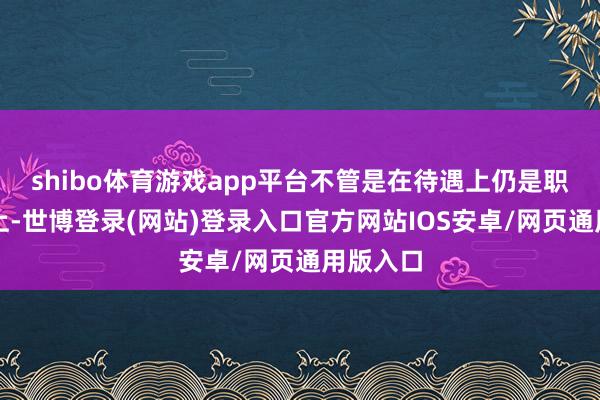 shibo体育游戏app平台不管是在待遇上仍是职权地位上-世博登录(网站)登录入口官方网站IOS安卓/网页通用版入口
