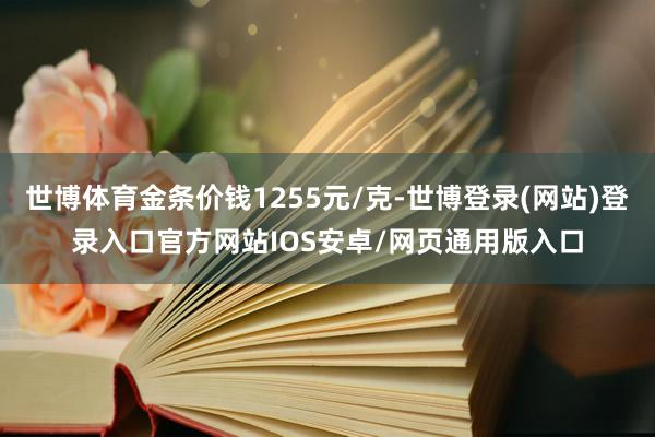 世博体育金条价钱1255元/克-世博登录(网站)登录入口官方网站IOS安卓/网页通用版入口