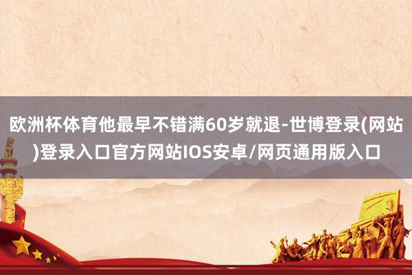 欧洲杯体育他最早不错满60岁就退-世博登录(网站)登录入口官方网站IOS安卓/网页通用版入口