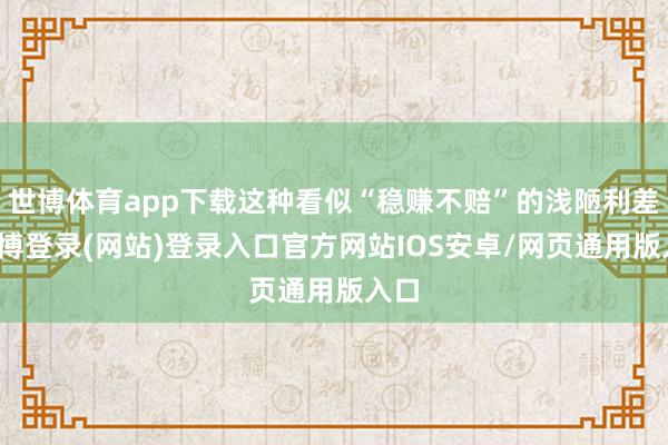世博体育app下载这种看似“稳赚不赔”的浅陋利差-世博登录(网站)登录入口官方网站IOS安卓/网页通用版入口