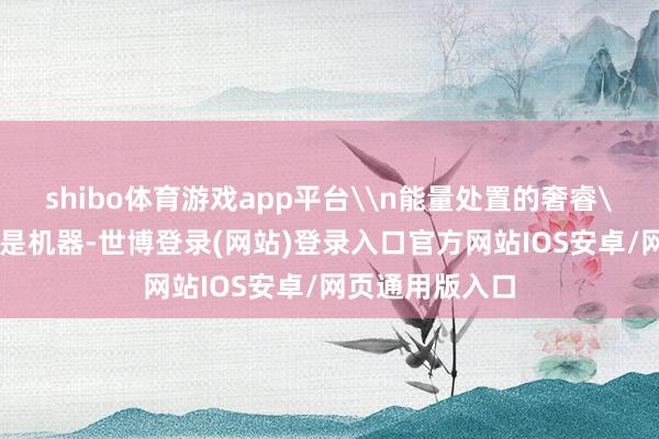 shibo体育游戏app平台\n能量处置的奢睿\n东说念主不是机器-世博登录(网站)登录入口官方网站IOS安卓/网页通用版入口