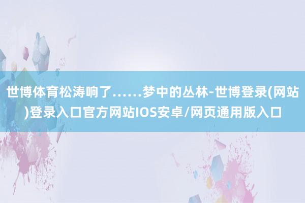 世博体育松涛响了……梦中的丛林-世博登录(网站)登录入口官方网站IOS安卓/网页通用版入口