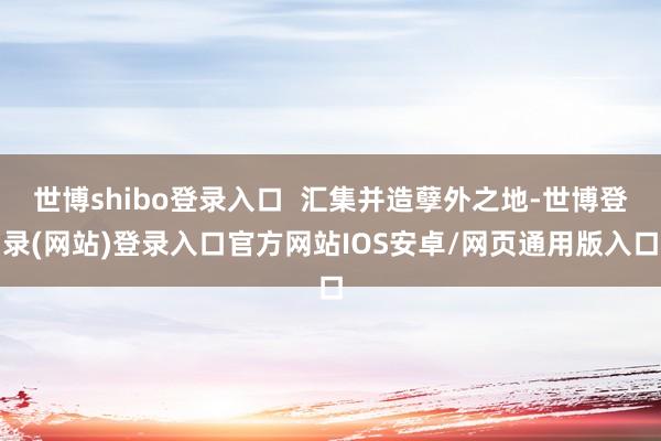 世博shibo登录入口  汇集并造孽外之地-世博登录(网站)登录入口官方网站IOS安卓/网页通用版入口