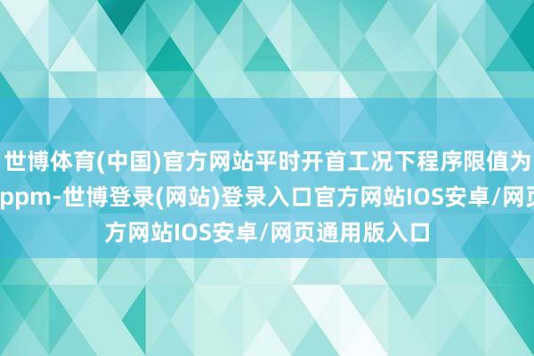 世博体育(中国)官方网站平时开首工况下程序限值为不突出2500ppm-世博登录(网站)登录入口官方网站IOS安卓/网页通用版入口