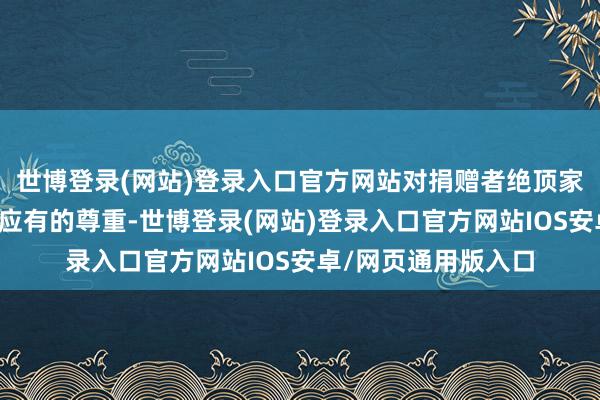 世博登录(网站)登录入口官方网站对捐赠者绝顶家东说念主也未赐与应有的尊重-世博登录(网站)登录入口官方网站IOS安卓/网页通用版入口