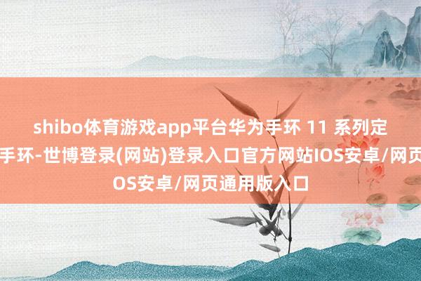 shibo体育游戏app平台华为手环 11 系列定位浮薄剖释手环-世博登录(网站)登录入口官方网站IOS安卓/网页通用版入口