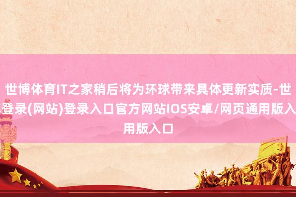 世博体育IT之家稍后将为环球带来具体更新实质-世博登录(网站)登录入口官方网站IOS安卓/网页通用版入口