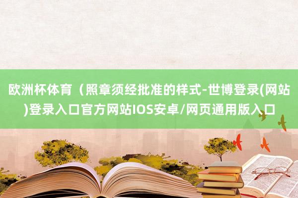 欧洲杯体育(照章须经批准的样式-世博登录(网站)登录入口官方网站IOS安卓/网页通用版入口